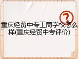 重庆经贸中专工商学校怎么样(重庆经贸中专评价)