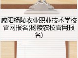 咸阳杨陵农业职业技术学校官网报名(杨陵农校官网报名)