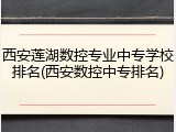 西安莲湖数控专业中专学校排名(西安数控中专排名)