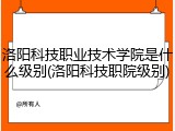 洛阳科技职业技术学院是什么级别(洛阳科技职院级别)