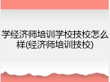 学经济师培训学校技校怎么样(经济师培训技校)