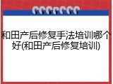 和田产后修复手法培训哪个好(和田产后修复培训)