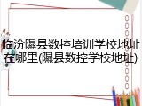 临汾隰县数控培训学校地址在哪里(隰县数控学校地址)