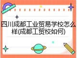 四川成都工业贸易学校怎么样(成都工贸校如何)