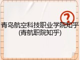 青岛航空科技职业学院知乎(青航职院知乎)