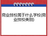 商业技校属于什么学校(商业技校类别)