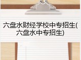 六盘水财经学校中专招生(六盘水中专招生)