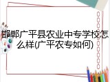 邯郸广平县农业中专学校怎么样(广平农专如何)