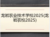 龙岩农业技术学校2025(龙岩农校2025)