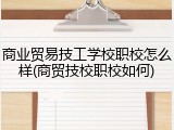 商业贸易技工学校职校怎么样(商贸技校职校如何)