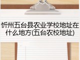 忻州五台县农业学校地址在什么地方(五台农校地址)