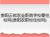 贵阳云岩农业职高学校要住校吗(贵阳农职校住校吗)