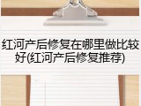 红河产后修复在哪里做比较好(红河产后修复推荐)
