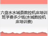 六盘水水城县数控机床培训班学费多少钱(水城数控机床培训费)