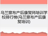 乌兰察布产后康复师培训学校排行榜(乌兰察布产后康复培训)