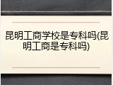 昆明工商学校是专科吗(昆明工商是专科吗)