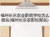 福州长乐农业职高学校怎么报名(福州长乐农职校报名)
