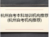 杭州自考本科培训机构推荐(杭州自考机构推荐)