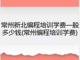 常州新北编程培训学费一般多少钱(常州编程培训学费)