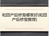 和田产后修复哪家好(和田产后修复推荐)