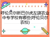 呼伦贝尔新巴尔虎左旗农业中专学校有哪些(呼伦贝尔农校)