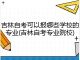 吉林自考可以报哪些学校的专业(吉林自考专业院校)