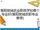 襄阳樊城农业职高学校哪个专业好(襄阳樊城农职专业推荐)