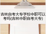 吉林自考大专学校中职可以考吗(吉林中职自考大专)