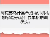 阿克苏乌什县单招培训机构哪家最好(乌什县单招培训优选)