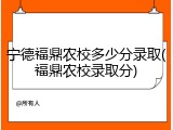 宁德福鼎农校多少分录取(福鼎农校录取分)