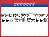 常州科技经贸技工学校的大专专业(常州科贸大专专业)