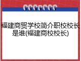福建商贸学校简介职校校长是谁(福建商校校长)