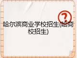 哈尔滨商业学校招生(哈商校招生)