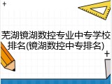 芜湖镜湖数控专业中专学校排名(镜湖数控中专排名)