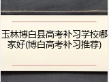 玉林博白县高考补习学校哪家好(博白高考补习推荐)