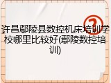 许昌鄢陵县数控机床培训学校哪里比较好(鄢陵数控培训)