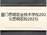 厦门思明农业技术学校2025(思明农校2025)