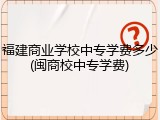 福建商业学校中专学费多少(闽商校中专学费)