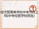 经济贸易类学校中专可以上吗(中专经贸学校招生)