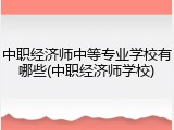中职经济师中等专业学校有哪些(中职经济师学校)