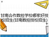 甘南合作数控学校哪家好技校招生(甘南数控技校招生)