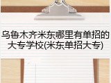 乌鲁木齐米东哪里有单招的大专学校(米东单招大专)