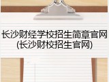 长沙财经学校招生简章官网(长沙财校招生官网)