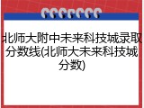 北师大附中未来科技城录取分数线(北师大未来科技城分数)