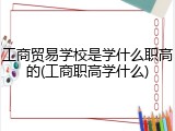 工商贸易学校是学什么职高的(工商职高学什么)