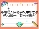 郑州成人自考学校中职怎么报名(郑州中职自考报名)
