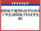 德阳电子通用科技学校有多少学生(德阳电子科技学生数)
