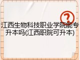 江西生物科技职业学院能专升本吗(江西职院可升本)