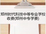 郑州时代科技中等专业学校收费(郑州中专学费)