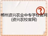 郴州资兴农业中专学校官网(资兴农校官网)